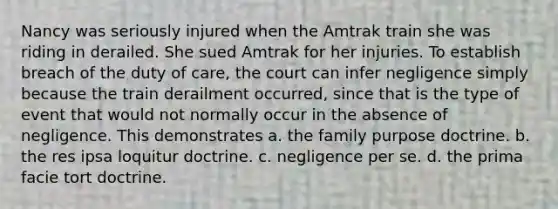 Nancy was seriously injured when the Amtrak train she was riding in derailed. She sued Amtrak for her injuries. To establish breach of the duty of care, the court can infer negligence simply because the train derailment occurred, since that is the type of event that would not normally occur in the absence of negligence. This demonstrates a. the family purpose doctrine. b. the res ipsa loquitur doctrine. c. negligence per se. d. the prima facie tort doctrine.