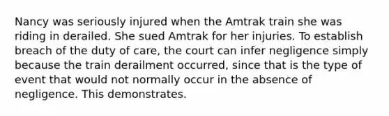 Nancy was seriously injured when the Amtrak train she was riding in derailed. She sued Amtrak for her injuries. To establish breach of the duty of care, the court can infer negligence simply because the train derailment occurred, since that is the type of event that would not normally occur in the absence of negligence. This demonstrates.