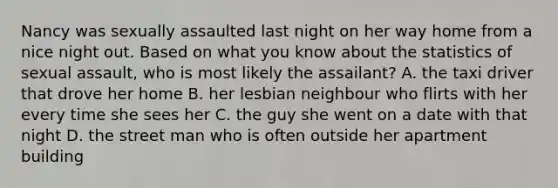 Nancy was sexually assaulted last night on her way home from a nice night out. Based on what you know about the statistics of sexual assault, who is most likely the assailant? A. the taxi driver that drove her home B. her lesbian neighbour who flirts with her every time she sees her C. the guy she went on a date with that night D. the street man who is often outside her apartment building