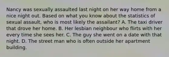 Nancy was sexually assaulted last night on her way home from a nice night out. Based on what you know about the statistics of sexual assault, who is most likely the assailant? A. The taxi driver that drove her home. B. Her lesbian neighbour who flirts with her every time she sees her. C. The guy she went on a date with that night. D. The street man who is often outside her apartment building.