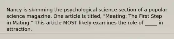 Nancy is skimming the psychological science section of a popular science magazine. <a href='https://www.questionai.com/knowledge/kyodHRdi7m-one-art' class='anchor-knowledge'>one art</a>icle is titled, "Meeting: The First Step in Mating." This article MOST likely examines the role of _____ in attraction.