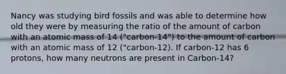 Nancy was studying bird fossils and was able to determine how old they were by measuring the ratio of the amount of carbon with an atomic mass of 14 ("carbon-14") to the amount of carbon with an atomic mass of 12 ("carbon-12). If carbon-12 has 6 protons, how many neutrons are present in Carbon-14?