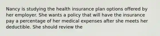 Nancy is studying the health insurance plan options offered by her employer. She wants a policy that will have the insurance pay a percentage of her medical expenses after she meets her deductible. She should review the