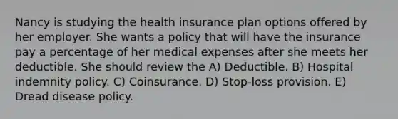 Nancy is studying the health insurance plan options offered by her employer. She wants a policy that will have the insurance pay a percentage of her medical expenses after she meets her deductible. She should review the A) Deductible. B) Hospital indemnity policy. C) Coinsurance. D) Stop-loss provision. E) Dread disease policy.