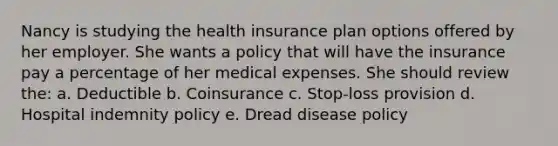 Nancy is studying the health insurance plan options offered by her employer. She wants a policy that will have the insurance pay a percentage of her medical expenses. She should review the: a. Deductible b. Coinsurance c. Stop-loss provision d. Hospital indemnity policy e. Dread disease policy