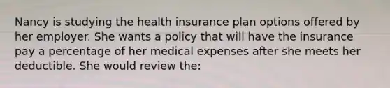 Nancy is studying the health insurance plan options offered by her employer. She wants a policy that will have the insurance pay a percentage of her medical expenses after she meets her deductible. She would review the: