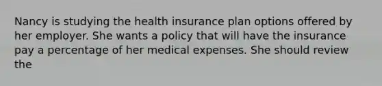 Nancy is studying the health insurance plan options offered by her employer. She wants a policy that will have the insurance pay a percentage of her medical expenses. She should review the