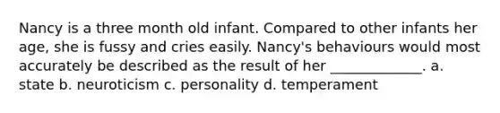 Nancy is a three month old infant. Compared to other infants her age, she is fussy and cries easily. Nancy's behaviours would most accurately be described as the result of her _____________. a. state b. neuroticism c. personality d. temperament