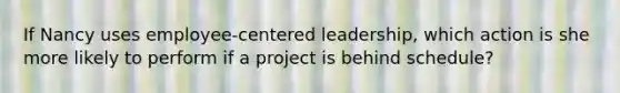 If Nancy uses employee-centered leadership, which action is she more likely to perform if a project is behind schedule?