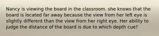 Nancy is viewing the board in the classroom. she knows that the board is located far away because the view from her left eye is slightly different than the view from her right eye. Her ability to judge the distance of the board is due to which depth cue?