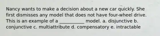 Nancy wants to make a decision about a new car quickly. She first dismisses any model that does not have four-wheel drive. This is an example of a ___________ model. a. disjunctive b. conjunctive c. multiattribute d. compensatory e. intractable