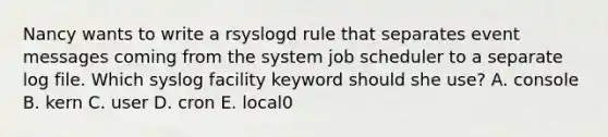 Nancy wants to write a rsyslogd rule that separates event messages coming from the system job scheduler to a separate log file. Which syslog facility keyword should she use? A. console B. kern C. user D. cron E. local0