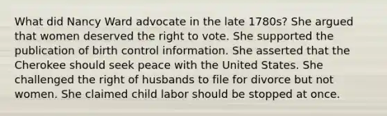 What did Nancy Ward advocate in the late 1780s? She argued that women deserved the right to vote. She supported the publication of birth control information. She asserted that the Cherokee should seek peace with the United States. She challenged the right of husbands to file for divorce but not women. She claimed child labor should be stopped at once.