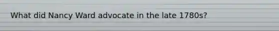 What did Nancy Ward advocate in the late 1780s?