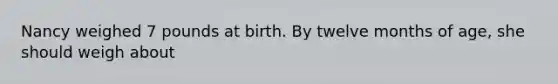 Nancy weighed 7 pounds at birth. By twelve months of age, she should weigh about