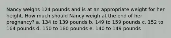 Nancy weighs 124 pounds and is at an appropriate weight for her height. How much should Nancy weigh at the end of her pregnancy? a. 134 to 139 pounds b. 149 to 159 pounds c. 152 to 164 pounds d. 150 to 180 pounds e. 140 to 149 pounds