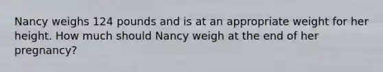 Nancy weighs 124 pounds and is at an appropriate weight for her height. How much should Nancy weigh at the end of her pregnancy?