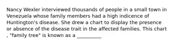 Nancy Wexler interviewed thousands of people in a small town in Venezuela whose family members had a high indicence of Huntington's disease. She drew a chart to display the presence or absence of the disease trait in the affected families. This chart , "family tree" is known as a __________