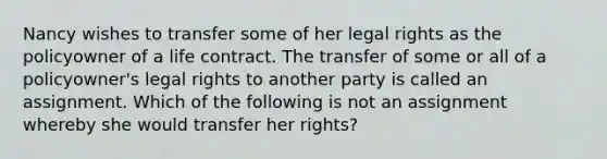 Nancy wishes to transfer some of her legal rights as the policyowner of a life contract. The transfer of some or all of a policyowner's legal rights to another party is called an assignment. Which of the following is not an assignment whereby she would transfer her rights?