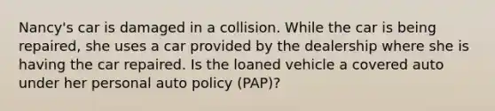 Nancy's car is damaged in a collision. While the car is being repaired, she uses a car provided by the dealership where she is having the car repaired. Is the loaned vehicle a covered auto under her personal auto policy (PAP)?