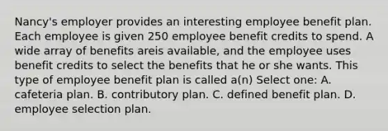 Nancy's employer provides an interesting employee benefit plan. Each employee is given 250 employee benefit credits to spend. A wide array of benefits areis available, and the employee uses benefit credits to select the benefits that he or she wants. This type of employee benefit plan is called a(n) Select one: A. cafeteria plan. B. contributory plan. C. defined benefit plan. D. employee selection plan.