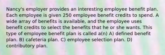 Nancy's employer provides an interesting employee benefit plan. Each employee is given 250 employee benefit credits to spend. A wide array of benefits is available, and the employee uses benefit credits to select the benefits that he or she wants. This type of employee benefit plan is called a(n) A) defined benefit plan. B) cafeteria plan. C) employee selection plan. D) contributory plan.