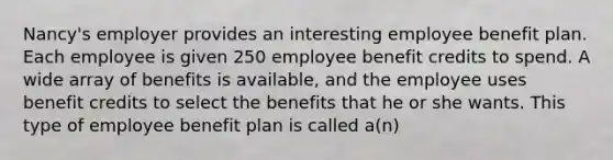 Nancy's employer provides an interesting employee benefit plan. Each employee is given 250 employee benefit credits to spend. A wide array of benefits is available, and the employee uses benefit credits to select the benefits that he or she wants. This type of employee benefit plan is called a(n)