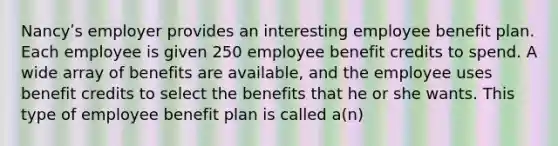 Nancyʹs employer provides an interesting employee benefit plan. Each employee is given 250 employee benefit credits to spend. A wide array of benefits are available, and the employee uses benefit credits to select the benefits that he or she wants. This type of employee benefit plan is called a(n)