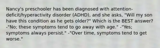 Nancy's preschooler has been diagnosed with attention-deficit/hyperactivity disorder (ADHD), and she asks, "Will my son have this condition as he gets older?" Which is the BEST answer? -"No; these symptoms tend to go away with age." -"Yes; symptoms always persist." -"Over time, symptoms tend to get worse."