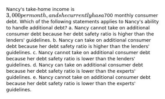 Nancy's take-home income is 3,000 per month, and she currently has a700 monthly consumer debt. Which of the following statements applies to Nancy's ability to handle additional debt? a. Nancy cannot take on additional consumer debt because her debt safety ratio is higher than the lenders' guidelines. b. Nancy can take on additional consumer debt because her debt safety ratio is higher than the lenders' guidelines. c. Nancy cannot take on additional consumer debt because her debt safety ratio is lower than the lenders' guidelines. d. Nancy can take on additional consumer debt because her debt safety ratio is lower than the experts' guidelines. e. Nancy cannot take on additional consumer debt because her debt safety ratio is lower than the experts' guidelines.