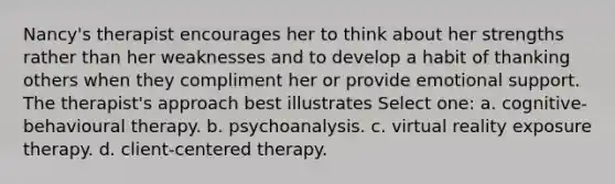 Nancy's therapist encourages her to think about her strengths rather than her weaknesses and to develop a habit of thanking others when they compliment her or provide emotional support. The therapist's approach best illustrates Select one: a. cognitive-behavioural therapy. b. psychoanalysis. c. virtual reality exposure therapy. d. client-centered therapy.