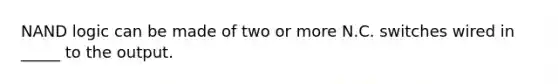 NAND logic can be made of two or more N.C. switches wired in _____ to the output.