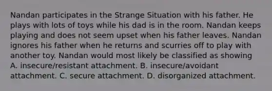 Nandan participates in the Strange Situation with his father. He plays with lots of toys while his dad is in the room. Nandan keeps playing and does not seem upset when his father leaves. Nandan ignores his father when he returns and scurries off to play with another toy. Nandan would most likely be classified as showing A. insecure/resistant attachment. B. insecure/avoidant attachment. C. secure attachment. D. disorganized attachment.