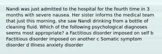 Nandi was just admitted to the hospital for the fourth time in 3 months with severe nausea. Her sister informs the medical team that just this morning, she saw Nandi drinking from a bottle of cleaning fluid. Which of the following psychological diagnoses seems most appropriate? a Factitious disorder imposed on self b Factitious disorder imposed on another c Somatic symptom disorder d Illness anxiety disorder