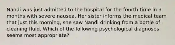 Nandi was just admitted to the hospital for the fourth time in 3 months with severe nausea. Her sister informs the medical team that just this morning, she saw Nandi drinking from a bottle of cleaning fluid. Which of the following psychological diagnoses seems most appropriate?