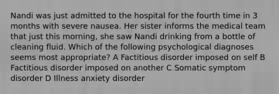 Nandi was just admitted to the hospital for the fourth time in 3 months with severe nausea. Her sister informs the medical team that just this morning, she saw Nandi drinking from a bottle of cleaning fluid. Which of the following psychological diagnoses seems most appropriate? A Factitious disorder imposed on self B Factitious disorder imposed on another C Somatic symptom disorder D Illness anxiety disorder