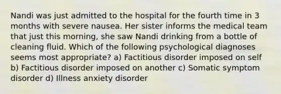 Nandi was just admitted to the hospital for the fourth time in 3 months with severe nausea. Her sister informs the medical team that just this morning, she saw Nandi drinking from a bottle of cleaning fluid. Which of the following psychological diagnoses seems most appropriate? a) Factitious disorder imposed on self b) Factitious disorder imposed on another c) Somatic symptom disorder d) Illness anxiety disorder