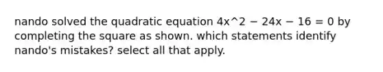 nando solved the quadratic equation 4x^2 − 24x − 16 = 0 by <a href='https://www.questionai.com/knowledge/klid54rBWm-completing-the-square' class='anchor-knowledge'>completing the square</a> as shown. which statements identify nando's mistakes? select all that apply.