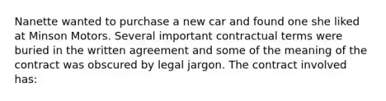 Nanette wanted to purchase a new car and found one she liked at Minson Motors. Several important contractual terms were buried in the written agreement and some of the meaning of the contract was obscured by legal jargon. The contract involved has: