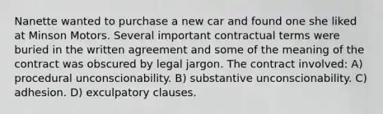 Nanette wanted to purchase a new car and found one she liked at Minson Motors. Several important contractual terms were buried in the written agreement and some of the meaning of the contract was obscured by legal jargon. The contract involved: A) procedural unconscionability. B) substantive unconscionability. C) adhesion. D) exculpatory clauses.