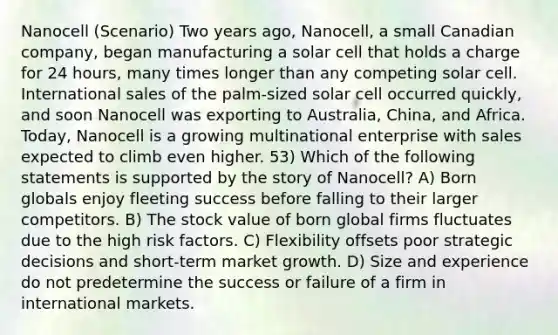 Nanocell (Scenario) Two years ago, Nanocell, a small Canadian company, began manufacturing a solar cell that holds a charge for 24 hours, many times longer than any competing solar cell. International sales of the palm-sized solar cell occurred quickly, and soon Nanocell was exporting to Australia, China, and Africa. Today, Nanocell is a growing multinational enterprise with sales expected to climb even higher. 53) Which of the following statements is supported by the story of Nanocell? A) Born globals enjoy fleeting success before falling to their larger competitors. B) The stock value of born global firms fluctuates due to the high risk factors. C) Flexibility offsets poor strategic decisions and short-term market growth. D) Size and experience do not predetermine the success or failure of a firm in international markets.