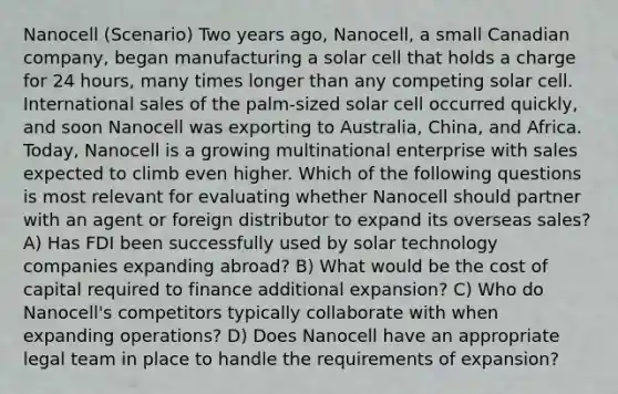 Nanocell (Scenario) Two years ago, Nanocell, a small Canadian company, began manufacturing a solar cell that holds a charge for 24 hours, many times longer than any competing solar cell. International sales of the palm-sized solar cell occurred quickly, and soon Nanocell was exporting to Australia, China, and Africa. Today, Nanocell is a growing multinational enterprise with sales expected to climb even higher. Which of the following questions is most relevant for evaluating whether Nanocell should partner with an agent or foreign distributor to expand its overseas sales? A) Has FDI been successfully used by solar technology companies expanding abroad? B) What would be the cost of capital required to finance additional expansion? C) Who do Nanocell's competitors typically collaborate with when expanding operations? D) Does Nanocell have an appropriate legal team in place to handle the requirements of expansion?