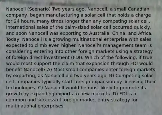 Nanocell (Scenario) Two years ago, Nanocell, a small Canadian company, began manufacturing a solar cell that holds a charge for 24 hours, many times longer than any competing solar cell. International sales of the palm-sized solar cell occurred quickly, and soon Nanocell was exporting to Australia, China, and Africa. Today, Nanocell is a growing multinational enterprise with sales expected to climb even higher. Nanocell's management team is considering entering into other foreign markets using a strategy of foreign direct investment (FDI). Which of the following, if true, would most support the claim that expansion through FDI would benefit Nanocell? A) Most small companies enter foreign markets by exporting, as Nanocell did two years ago. B) Competing solar cell companies typically start foreign expansion by licensing their technologies. C) Nanocell would be most likely to promote its growth by expanding exports to new markets. D) FDI is a common and successful foreign market entry strategy for multinational enterprises.