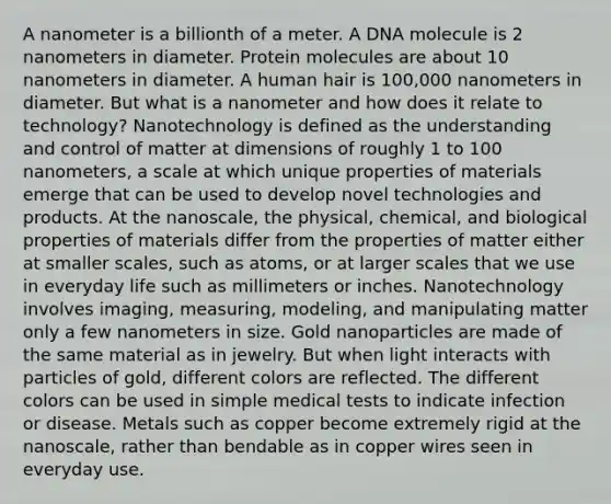 A nanometer is a billionth of a meter. A DNA molecule is 2 nanometers in diameter. Protein molecules are about 10 nanometers in diameter. A human hair is 100,000 nanometers in diameter. But what is a nanometer and how does it relate to technology? Nanotechnology is defined as the understanding and control of matter at dimensions of roughly 1 to 100 nanometers, a scale at which unique properties of materials emerge that can be used to develop novel technologies and products. At the nanoscale, the physical, chemical, and biological properties of materials differ from the properties of matter either at smaller scales, such as atoms, or at larger scales that we use in everyday life such as millimeters or inches. Nanotechnology involves imaging, measuring, modeling, and manipulating matter only a few nanometers in size. Gold nanoparticles are made of the same material as in jewelry. But when light interacts with particles of gold, different colors are reflected. The different colors can be used in simple medical tests to indicate infection or disease. Metals such as copper become extremely rigid at the nanoscale, rather than bendable as in copper wires seen in everyday use.