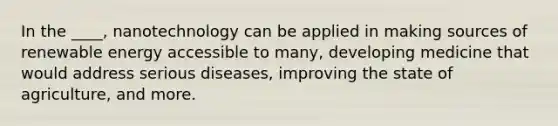 In the ____, nanotechnology can be applied in making sources of renewable energy accessible to many, developing medicine that would address serious diseases, improving the state of agriculture, and more.