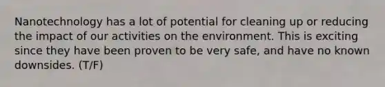 Nanotechnology has a lot of potential for cleaning up or reducing the impact of our activities on the environment. This is exciting since they have been proven to be very safe, and have no known downsides. (T/F)