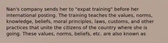 Nan's company sends her to "expat training" before her international posting. The training teaches the values, norms, knowledge, beliefs, moral principles, laws, customs, and other practices that unite the citizens of the country where she is going. These values, norms, beliefs, etc. are also known as