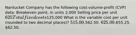 Nantucket Company has the following cost-volume-profit (CVP) data: Breakeven point, in units 2,000 Selling price per unit625 Total fixed costs125,000 What is the variable cost per unit (rounded to two decimal places)? 515.00.562.50. 625.00.655.25. 62.50.