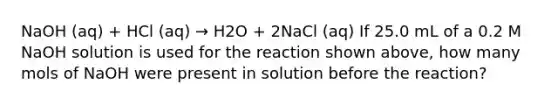 NaOH (aq) + HCl (aq) → H2O + 2NaCl (aq) If 25.0 mL of a 0.2 M NaOH solution is used for the reaction shown above, how many mols of NaOH were present in solution before the reaction?