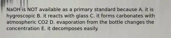 NaOH is NOT available as a primary standard because A. it is hygroscopic B. it reacts with glass C. it forms carbonates with atmospheric CO2 D. evaporation from the bottle changes the concentration E. it decomposes easily.